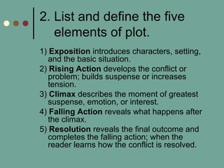 2. List and define the five
elements of plot.
1) Exposition introduces characters, setting,
and the basic situation.
2) Rising Action develops the conflict or
problem; builds suspense or increases
tension.
3) Climax describes the moment of greatest
suspense, emotion, or interest.
4) Falling Action reveals what happens after
the climax.
5) Resolution reveals the final outcome and
completes the falling action; when the
reader learns how the conflict is resolved.
 