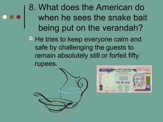 8. What does the American do
when he sees the snake bait
being put on the verandah?
 He tries to keep everyone calm and
safe by challenging the guests to
remain absolutely still or forfeit fifty
rupees.
 