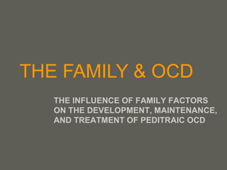 THE FAMILY & OCD THE INFLUENCE OF FAMILY FACTORS ON THE DEVELOPMENT, MAINTENANCE, AND TREATMENT OF PEDITRAIC OCD 