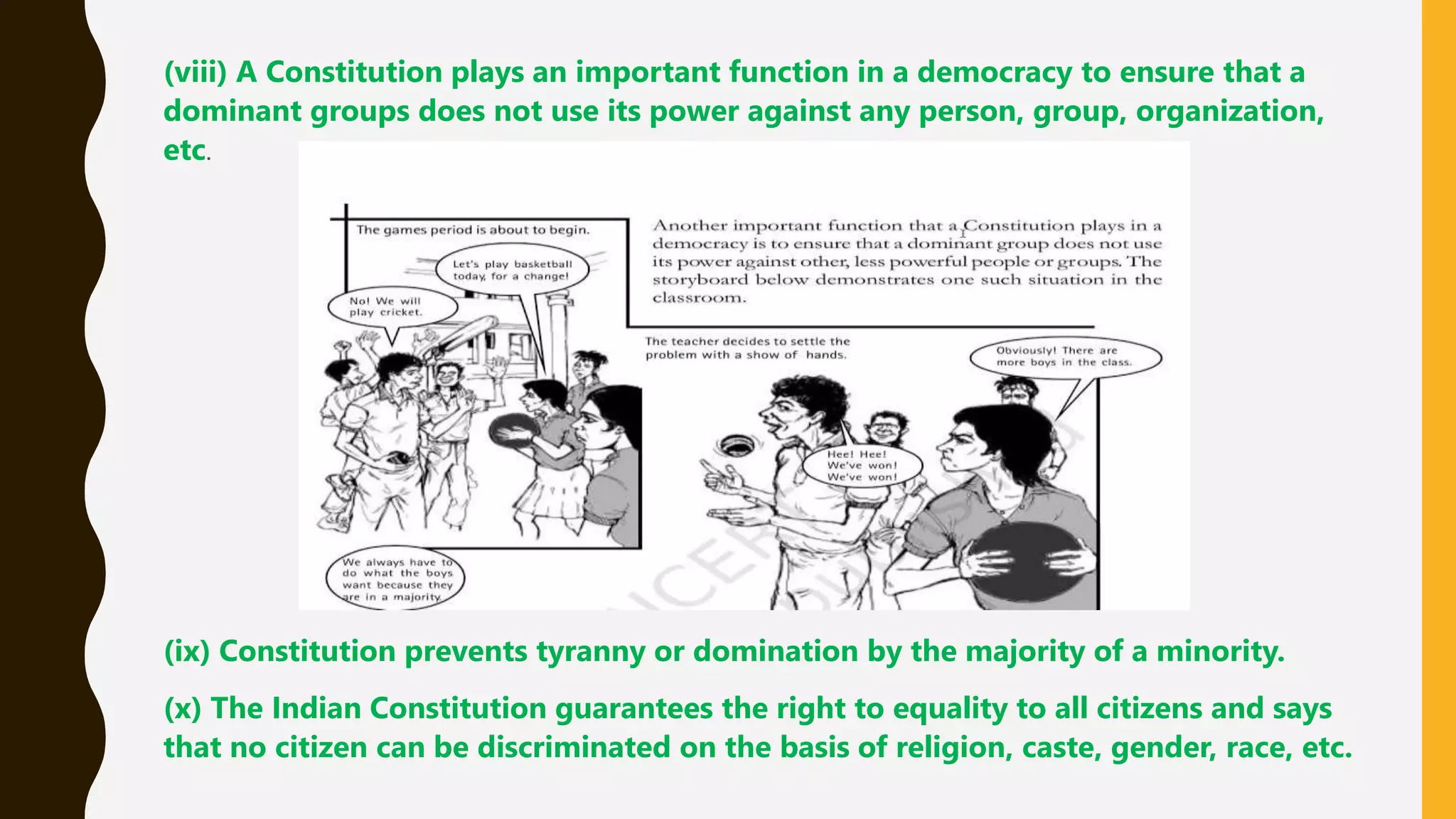 (viii) A Constitution plays an important function in a democracy to ensure that a
dominant groups does not use its power against any person, group, organization,
etc.
(ix) Constitution prevents tyranny or domination by the majority of a minority.
(x) The Indian Constitution guarantees the right to equality to all citizens and says
that no citizen can be discriminated on the basis of religion, caste, gender, race, etc.
 