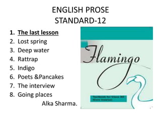 ENGLISH PROSE
STANDARD-12
1. The last lesson
2. Lost spring
3. Deep water
4. Rattrap
5. Indigo
6. Poets &Pancakes
7. The interview
8. Going places
Alka Sharma.
 