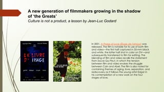 A new generation of filmmakers growing in the shadow
of ‘the Greats’
Culture is not a product, a lesson by Jean-Luc Godard
In 2001, In Praise of Love (Éloge de l'amour) was
released. The film is notable for its use of both film
and video—the first half captured in 35-mm black
and white, the latter half shot in color on DV—and
subsequently transferred to film for editing. The
blending of film and video recalls the statement
from Sauve Qui Peut, in which the tension
between film and video evokes the struggle
between Cain and Abel. The film is also noted for
containing themes of aging, love, separation, and
rediscovery as it follows the young artist Edgar in
his contemplation of a new work on the four
stages of love.
 
