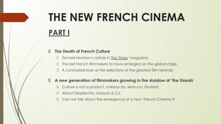 THE NEW FRENCH CINEMA
PART I
The Death of French Culture
Donald Morrison’s article in The Times’ magazine.
The last French filmmakers to have emerged on the global stage
A contrasted look at the selections of the greatest film festivals
A new generation of filmmakers growing in the shadow of ‘the Greats’
Culture is not a product, a lesson by Jean-Luc Godard
About Desplechin, Assayas & Co.
Can we talk about the emergence of a new ‘French Cinema’?
 