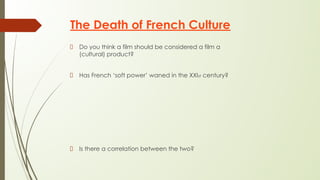 The Death of French Culture
Do you think a film should be considered a film a
(cultural) product?
Has French ‘soft power’ waned in the XXIst century?
Is there a correlation between the two?
 