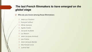 The last French filmmakers to have emerged on the
global stage
Who do you know among those filmmakers:
Jean-Luc Godard
François Truffaut
Olivier Assayas
Agnès Varda
Jacques Audiard
Luc Besson
Jean-Jacques Annaud
Leo Carrax
Jean-Jacques Beneix
Mia Hansen-Love
Justine Triet
 