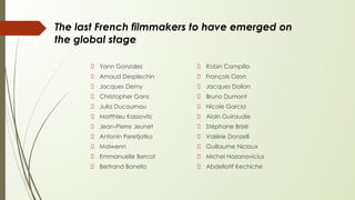 The last French filmmakers to have emerged on
the global stage
Yann Gonzales
Arnaud Desplechin
Jacques Demy
Christopher Gans
Julia Ducournau
Matthieu Kassovitz
Jean-Pierre Jeunet
Antonin Peretjatko
Maïwenn
Emmanuelle Bercot
Bertrand Bonello
Robin Campillo
François Ozon
Jacques Doilon
Bruno Dumont
Nicole Garcia
Alain Guiraudie
Stéphane Brizé
Valérie Donzelli
Guillaume Nicloux
Michel Hazanavicius
Abdellatif Kechiche
 