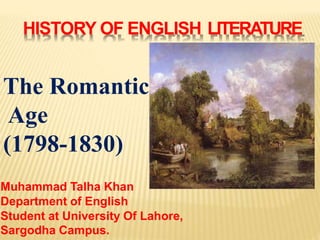 HISTORY OF ENGLISH LITERATURE
The Romantic
Age
(1798-1830)
Muhammad Talha Khan
Department of English
Student at University Of Lahore,
Sargodha Campus.
 