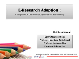 E-Research Adoption :
A Perspective of Collaboration, Openness and Sustainability
Riri Kusumarani
Committee Members:
Professor Hang-Jung Zo (Advisor)
Professor Jae-Jeung Rho
Professor Duk-Hee Lee
Presented for Master Theses Defense, KAIST @9th December 2013
 