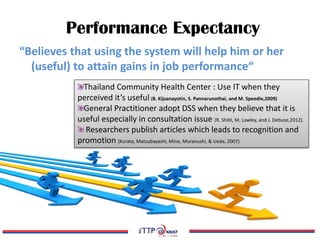 Performance Expectancy
“Believes that using the system will help him or her
(useful) to attain gains in job performance“
Thailand Community Health Center : Use IT when they
perceived it’s useful (B. Kijsanayotin, S. Pannarunothai, and M. Speedie,2009)
General Practitioner adopt DSS when they believe that it is
useful especially in consultation issue (R. Shibl, M. Lawley, and J. Debuse,2012).
Researchers publish articles which leads to recognition and
promotion (Kurata, Matsubayashi, Mine, Muranushi, & Ueda, 2007)
 