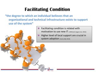 Facilitating Condition
Facilitating condition is related with
motivation to use new IT (I.Mithcell, Gagne et al. 2012)
Higher level of local support are crucial in
system adoption (Colin,Hide 2010)
“the degree to which an individual believes that an
organizational and technical infrastructure exists to support
use of the system”
 