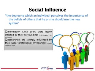 Social Influence
“the degree to which an individual perceives the importance of
the beliefs of others that he or she should use the new
system”
Information Kiosk users were highly
affected by their surroundings (Y.-S. Wang and Y.-W.
Shih,2009))
Researchers are strongly influenced by
their wider professional environment ( Colin,
Hide 2010; Hara)
 