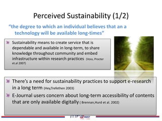Perceived Sustainability (1/2)
Sustainability means to create service that is
dependable and available in long-term, to share
knowledge throughout community and embed
infrastructure within research practices (Voss, Procter
et.al 2007)
“the degree to which an individual believes that an a
technology will be available long-times”
There’s a need for sustainability practices to support e-research
in a long term (Hey,Trefethen 2003)
E-Journal users concern about long-term accessibility of contents
that are only available digitally( Brennan,Hurd et al. 2002)
 