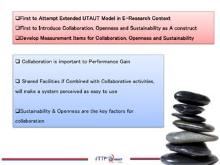 First to Attempt Extended UTAUT Model in E-Research Context
First to Introduce Collaboration, Openness and Sustainability as A construct
Develop Measurement Items for Collaboration, Openness and Sustainability
 Collaboration is important to Performance Gain
 Shared Facilities if Combined with Collaborative activities,
will make a system perceived as easy to use
Sustainability & Openness are the key factors for
collaboration
 