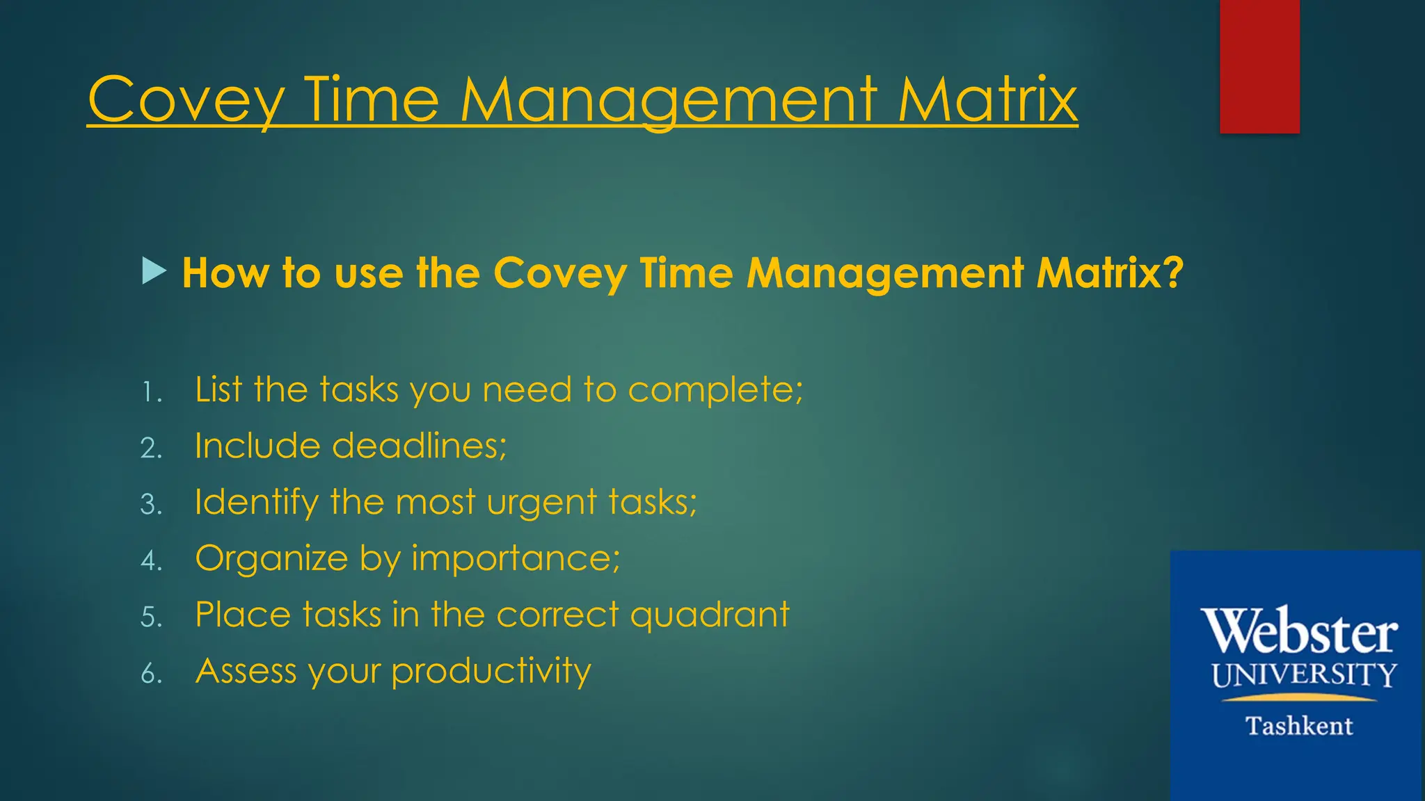 Covey Time Management Matrix
 How to use the Covey Time Management Matrix?
1. List the tasks you need to complete;
2. Include deadlines;
3. Identify the most urgent tasks;
4. Organize by importance;
5. Place tasks in the correct quadrant
6. Assess your productivity
 