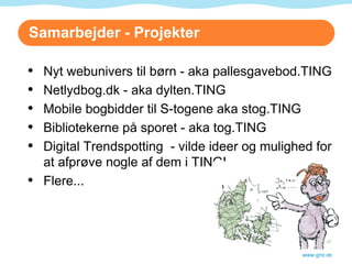 Samarbejder - Projekter www.gnit.dk Nyt webunivers til børn - aka pallesgavebod.TING Netlydbog.dk - aka dylten.TING Mobile bogbidder til S-togene aka stog.TING Bibliotekerne på sporet - aka tog.TING Digital Trendspotting  - vilde ideer og mulighed for at afprøve nogle af dem i TING! Flere... 