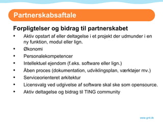 Partnerskabsaftale www.gnit.dk Forpligtelser og bidrag til partnerskabet Aktiv opstart af eller deltagelse i et projekt der udmunder i en ny funktion, modul eller lign. Økonomi Personalekompetencer Intellektuel ejendom (f.eks. software eller lign.) Åben proces (dokumentation, udviklingsplan, værktøjer mv.) Serviceorienteret arkitektur  Licensvalg ved udgivelse af software skal ske som opensource. Aktiv deltagelse og bidrag til TING community 