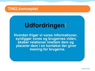 TING.konceptet Udfordringen ! Hvordan frigør vi vores informationer, synliggør vores og brugernes viden, skaber relationer imellem dem og placerer dem i en kontekst der giver mening for brugerne. www.gnit.dk 