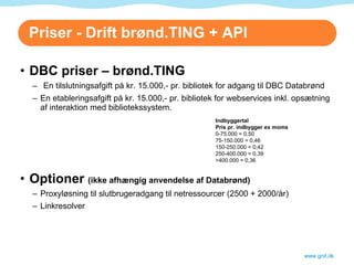Priser - Drift brønd.TING + API DBC priser – brønd.TING En tilslutningsafgift på kr. 15.000,- pr. bibliotek for adgang til DBC Databrønd En etableringsafgift på kr. 15.000,- pr. bibliotek for webservices inkl. opsætning af interaktion med bibliotekssystem. Optioner  (ikke afhængig anvendelse af Databrønd) Proxyløsning til slutbrugeradgang til netressourcer (2500 + 2000/år) Linkresolver www.gnit.dk Indbyggertal         Pris pr. indbygger ex moms        0-75.000 = 0,50 75-150.000 = 0,46 150-250.000 = 0,42 250-400.000 = 0,39 >400.000 = 0,36 