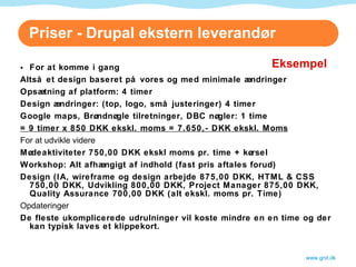 Priser - Drupal ekstern leverandør For at komme i gang Altså et design baseret på vores og med minimale ændringer Opsætning af platform: 4 timer Design ændringer: (top, logo, små justeringer) 4 timer Google maps, Brøndnøgle tilretninger, DBC nøgler: 1 time = 9 timer x 850 DKK ekskl. moms = 7.650,- DKK ekskl. Moms For at udvikle videre Mødeaktiviteter 750,00 DKK ekskl moms pr. time + kørsel Workshop: Alt afhængigt af indhold (fast pris aftales forud) Design (IA, wireframe og design arbejde 875,00 DKK, HTML & CSS 750,00 DKK, Udvikling 800,00 DKK, Project Manager 875,00 DKK, Quality Assurance 700,00 DKK (alt ekskl. moms pr. Time) Opdateringer De fleste ukomplicerede udrulninger vil koste mindre en en time og der kan typisk laves et klippekort.  www.gnit.dk Eksempel 