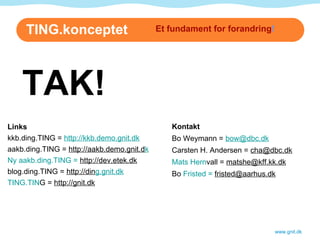 TING.konceptet www.gnit.dk Links kkb.ding.TING =  http://kkb.demo.gnit.dk   aakb.ding.TING =  http://aakb.demo.gnit.d k Ny aakb.ding.TING =  ht tp://dev.etek.dk   blog.ding.TING =  http://din g.gnit.dk TING.TIN G =  http://gnit.dk Et fundament for forandring ! Kontakt Bo Weymann =  [email_address]   Carsten H. Andersen =  [email_address] Mats Hern vall =  [email_address] Bo  Fristed =  friste [email_address] TAK! 