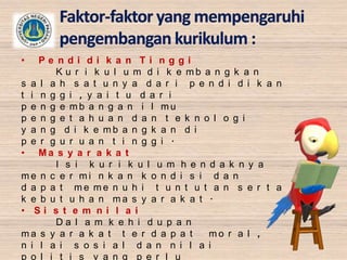 •

Pe ndi di k a n Ti nggi
K u r i k u l u m d i k e mb a n g k a n
s a l a h s a t u n y a d a r i p e n d i d i k a n
t i n g g i , y a i t u d a r i
p e n g e mb a n g a n i l mu
p e n g e t a h u a n d a n t e k n o l o g i
y a n g d i k e mb a n g k a n d i
p e r g u r u a n t i n g g i .
• Ma s y a r a k a t
I s i k u r i k u l u m h e n d a k n y a
me n c e r mi n k a n k o n d i s i d a n
d a p a t me me n u h i t u n t u t a n s e r t a
k e b u t u h a n ma s y a r a k a t .
• Si s t e m ni l a i
Da l a m k e h i d u p a n
ma s y a r a k a t t e r d a p a t
mo r a l ,
n i l a i s o s i a l d a n n i l a i
p o l i t i s y a n g p e r l u

 