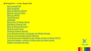 _ B i b l i o g r a f i a | L i n k s S u g e r i d o s
o Blog Versátil RP
o Blog Insightee
o Blog da Martha Gabriel
o Blog do Tarcízio Silva
o Blog do IBPAD
o Tips4Planners
o Mashable
o Blog Essa Tal Rede Social
o Biblioteca Internet Lab
o Blog da Raquel Recuero
o Blog da Carol Terra
o Horários Nobres Sprinklr
o Livro Monitoramento e Pesquisa em Mídias Sociais
o E-book Comunicação Digital Digicorp
o O profissional de inteligência de mídias sociais no Brasil (2016)
o Guia de imagens, vídeos e mídias para as redes sociais
o Sobek minerador de texto
 