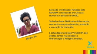 Formada em Relações Públicas pela
FAPCOM e mestranda em Ciências
Humanas e Sociais na UFABC.
Trabalha desde 2009 com mídias sociais,
com enfase no planejamento, produção
e execução de conteúdo.
É cofundadora do blog Versátil RP, que
aborda temas relacionados à
comunicação e Relações Públicas.
 
