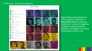 _ P e s q u i s a s | D a d o s s e c u n d á r i o s
Segmentação de dados baseada em
técnicas analíticas e estatísticas. O
Mosaic Brasil classifica a população
brasileira em 11 grupos e 40 segmentos,
considerando aspectos financeiros,
geográficos, demográficos, de consumo,
comportamento e estilo de vida.
 