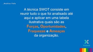 A técnica SWOT consiste em
reunir tudo o que foi analisado até
aqui e aplicar em uma tabela
ilustrativa quais são as
Forças, Oportunidades,
Fraquezas e Ameaças
da organização.
_ A n á l i s e F o f a
A técnica SWOT consiste em
reunir tudo o que foi analisado até
aqui e aplicar em uma tabela
ilustrativa quais são as
Forças, Oportunidades,
Fraquezas e Ameaças
da organização.
_ A n á l i s e F o f a
 