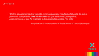 _ Av a l i a ç ã o
“Definir os parâmetros de avaliação e mensuração dos resultados faz parte de todo o
processo, pois permite uma visão crítica do que está sendo planejado e,
posteriormente, o que foi realizado e dos resultados obtidos.” (p. 275)
Margarida Kusch no livro Planejamento de Relações Públicas na Comunicação Integrada
 