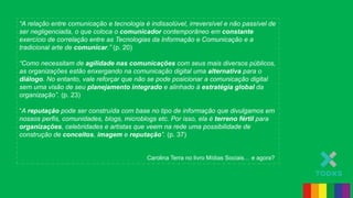“A relação entre comunicação e tecnologia é indissolúvel, irreversível e não passível de
ser negligenciada, o que coloca o comunicador contemporâneo em constante
exercício de correlação entre as Tecnologias da Informação e Comunicação e a
tradicional arte de comunicar.” (p. 20)
“Como necessitam de agilidade nas comunicações com seus mais diversos públicos,
as organizações estão enxergando na comunicação digital uma alternativa para o
diálogo. No entanto, vale reforçar que não se pode posicionar a comunicação digital
sem uma visão de seu planejamento integrado e alinhado à estratégia global da
organização”. (p. 23)
“A reputação pode ser construída com base no tipo de informação que divulgamos em
nossos perfis, comunidades, blogs, microblogs etc. Por isso, ela é terreno fértil para
organizações, celebridades e artistas que veem na rede uma possibilidade de
construção de conceitos, imagem e reputação”. (p. 37)
Carolina Terra no livro Mídias Sociais… e agora?
 