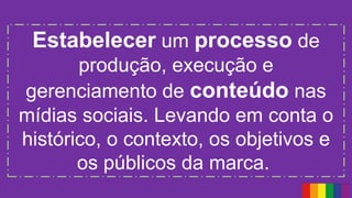Estabelecer um processo de
produção, execução e
gerenciamento de conteúdo nas
mídias sociais. Levando em conta o
histórico, o contexto, os objetivos e
os públicos da marca.
 