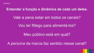 Entender a função e dinâmica de cada um deles.
Vale a pena estar em todos os canais?
Vou ter fôlego para alimentá-los?
Meu público está em qual?
A persona da marca faz sentido nesse canal?
_ C a n a i s
 