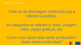Trata-se da abordagem multimídia que a
internet possibilita.
Como e por quem elas serão produzidas?
Quais serão produzidas?
As categorias se referem a: texto, imagem,
vídeo, peças gráficas, etc.
_ C a t e g o r i a s d e c o n t e ú d o
 