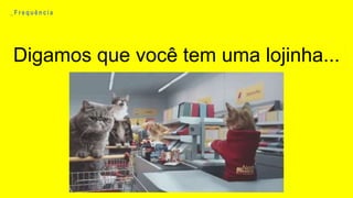 Digamos que você tem uma lojinha...
_ F r e q u ê n c i a
 