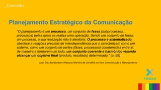 _Conceito
Planejamento Estratégico da Comunicação
“O planejamento é um processo, um conjunto de fases (subprocessos,
processos) pelas quais se realiza uma operação. Sendo um conjunto de fases,
um processo, a sua realização não é aleatória. O processo é sistematizado,
obedece a relações precisas de interdependência que o caracterizam como um
sistema, como um conjunto de partes (fases, processos) coordenadas entre si,
de maneira a formarem um todo, um conjunto coerente e harmônico visando
alcançar um objetivo final (produto, resultado) determinado.” (p. 89)
Juan Diaz Bordenave e Horacio Martins de Carvalho no livro Comunicação e Planejamento
 