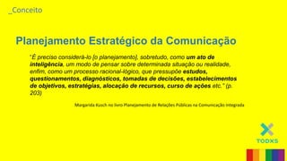 _Conceito
Planejamento Estratégico da Comunicação
“É preciso considerá-lo [o planejamento], sobretudo, como um ato de
inteligência, um modo de pensar sobre determinada situação ou realidade,
enfim, como um processo racional-lógico, que pressupõe estudos,
questionamentos, diagnósticos, tomadas de decisões, estabelecimentos
de objetivos, estratégias, alocação de recursos, curso de ações etc.” (p.
203)
Margarida Kusch no livro Planejamento de Relações Públicas na Comunicação Integrada
 