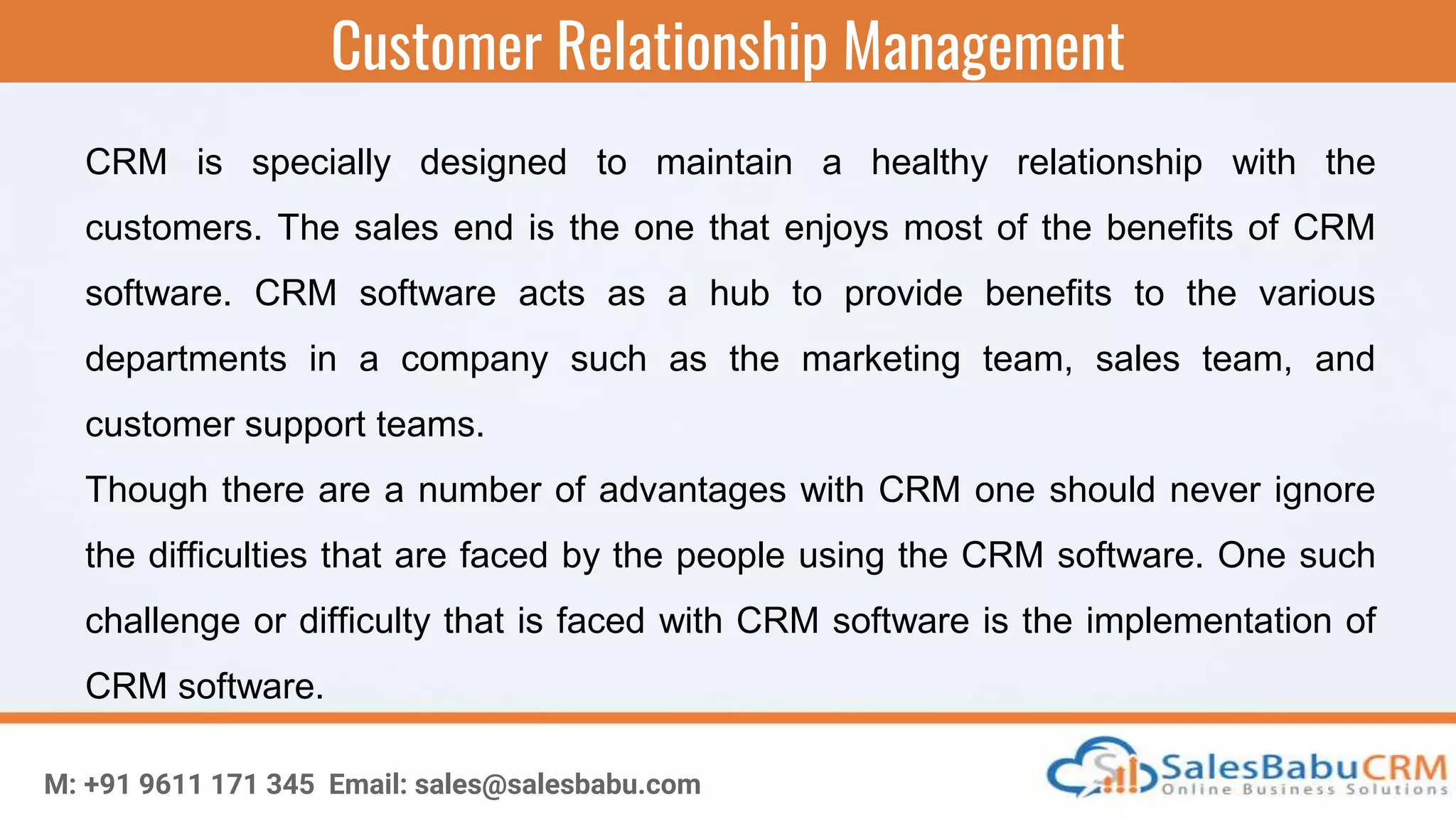 Customer Relationship Management
M: +91 9611 171 345 Email: sales@salesbabu.com
CRM is specially designed to maintain a healthy relationship with the
customers. The sales end is the one that enjoys most of the benefits of CRM
software. CRM software acts as a hub to provide benefits to the various
departments in a company such as the marketing team, sales team, and
customer support teams.
Though there are a number of advantages with CRM one should never ignore
the difficulties that are faced by the people using the CRM software. One such
challenge or difficulty that is faced with CRM software is the implementation of
CRM software.
 