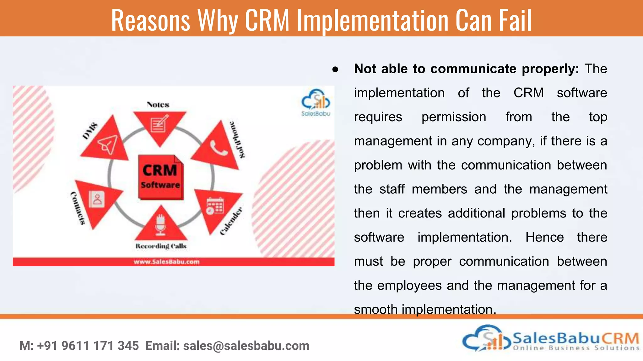 Reasons Why CRM Implementation Can Fail
M: +91 9611 171 345 Email: sales@salesbabu.com
● Not able to communicate properly: The
implementation of the CRM software
requires permission from the top
management in any company, if there is a
problem with the communication between
the staff members and the management
then it creates additional problems to the
software implementation. Hence there
must be proper communication between
the employees and the management for a
smooth implementation.
 