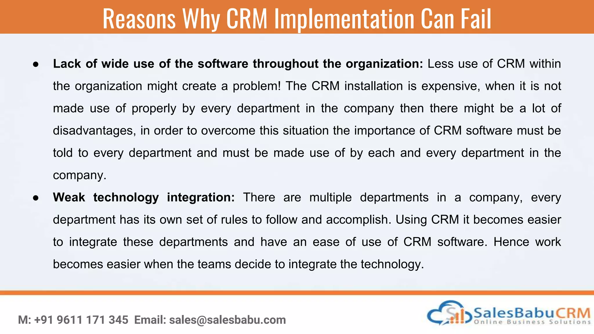 Reasons Why CRM Implementation Can Fail
M: +91 9611 171 345 Email: sales@salesbabu.com
● Lack of wide use of the software throughout the organization: Less use of CRM within
the organization might create a problem! The CRM installation is expensive, when it is not
made use of properly by every department in the company then there might be a lot of
disadvantages, in order to overcome this situation the importance of CRM software must be
told to every department and must be made use of by each and every department in the
company.
● Weak technology integration: There are multiple departments in a company, every
department has its own set of rules to follow and accomplish. Using CRM it becomes easier
to integrate these departments and have an ease of use of CRM software. Hence work
becomes easier when the teams decide to integrate the technology.
 