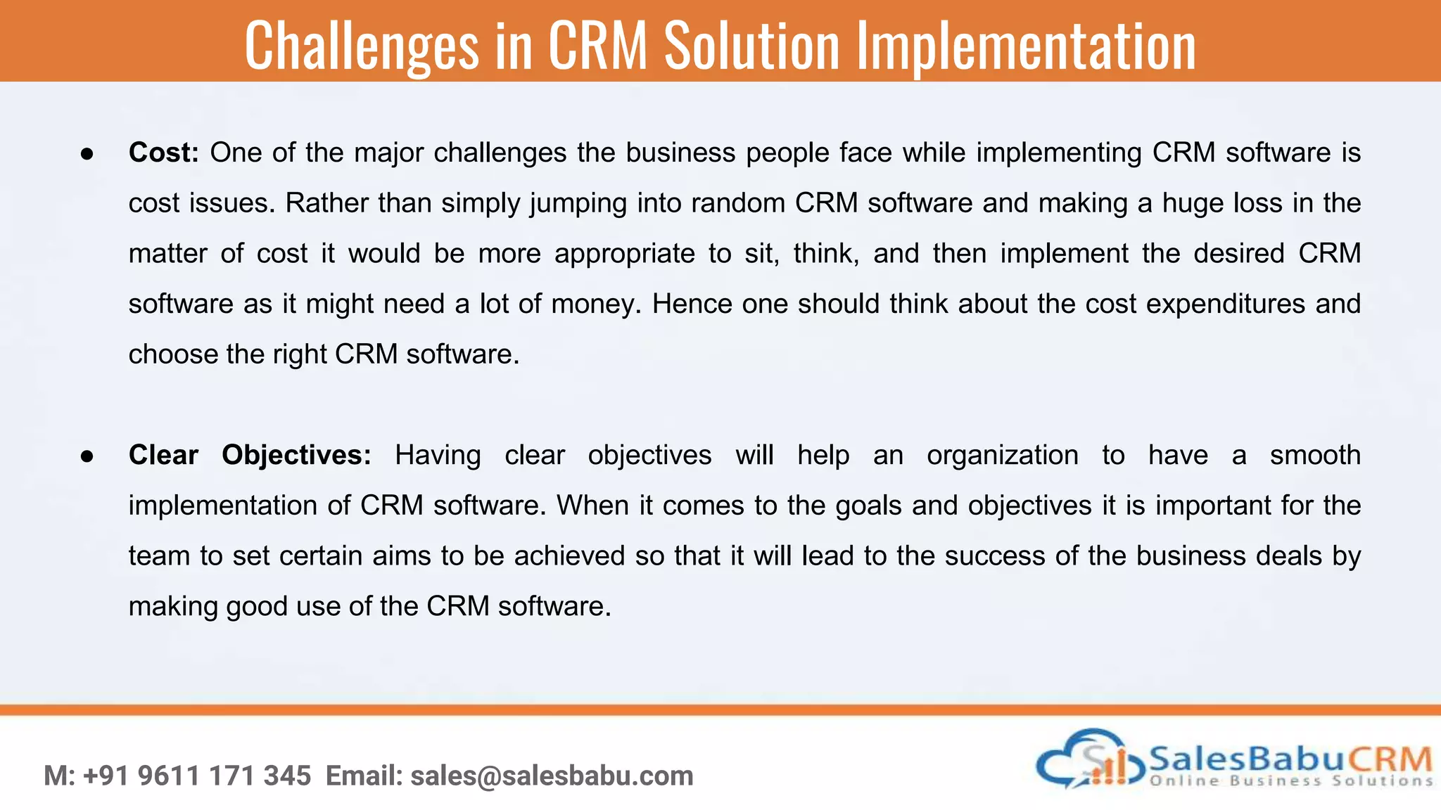 Challenges in CRM Solution Implementation
M: +91 9611 171 345 Email: sales@salesbabu.com
● Cost: One of the major challenges the business people face while implementing CRM software is
cost issues. Rather than simply jumping into random CRM software and making a huge loss in the
matter of cost it would be more appropriate to sit, think, and then implement the desired CRM
software as it might need a lot of money. Hence one should think about the cost expenditures and
choose the right CRM software.
● Clear Objectives: Having clear objectives will help an organization to have a smooth
implementation of CRM software. When it comes to the goals and objectives it is important for the
team to set certain aims to be achieved so that it will lead to the success of the business deals by
making good use of the CRM software.
 
