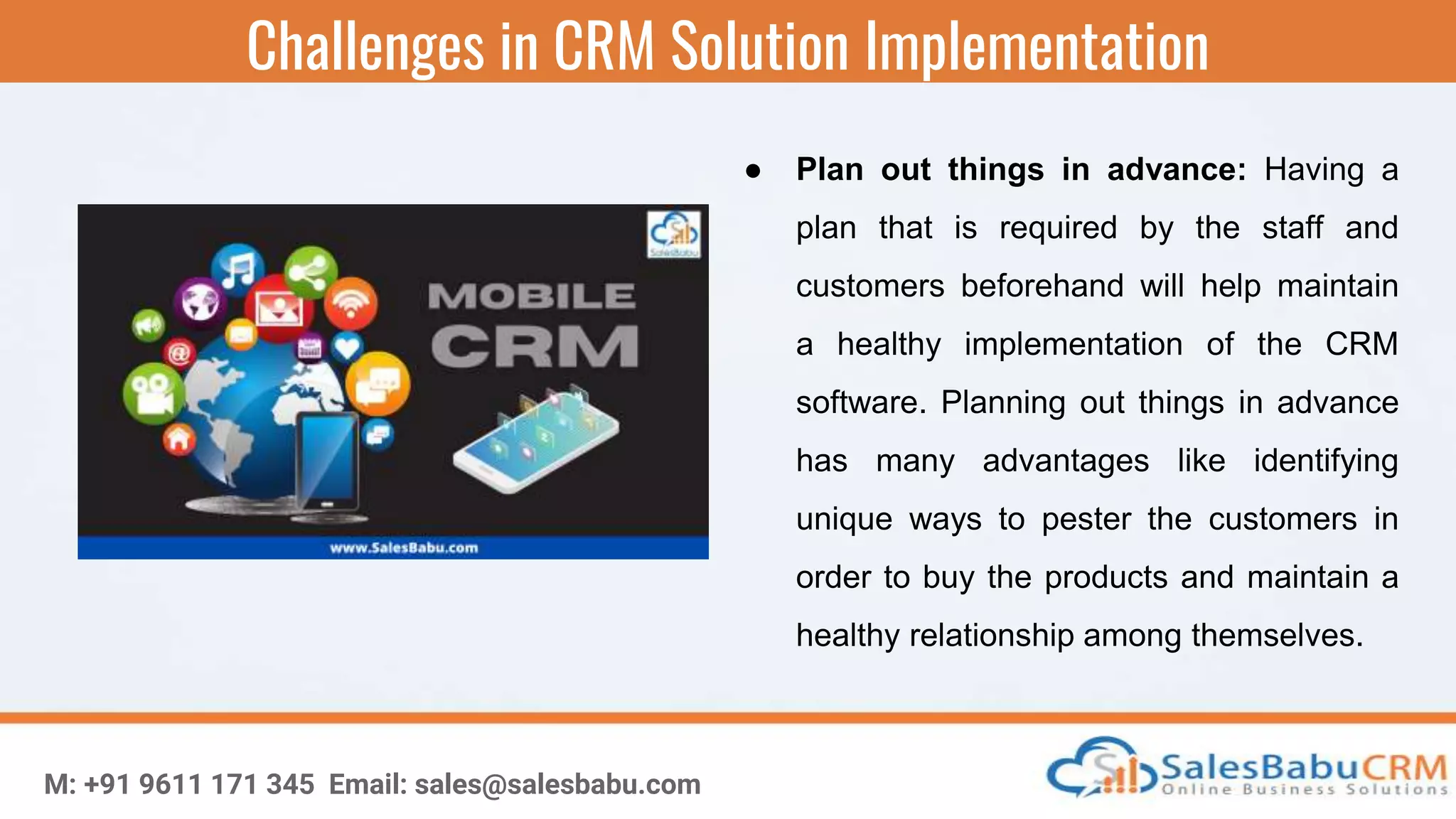 Challenges in CRM Solution Implementation
M: +91 9611 171 345 Email: sales@salesbabu.com
● Plan out things in advance: Having a
plan that is required by the staff and
customers beforehand will help maintain
a healthy implementation of the CRM
software. Planning out things in advance
has many advantages like identifying
unique ways to pester the customers in
order to buy the products and maintain a
healthy relationship among themselves.
 