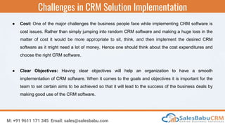 Challenges in CRM Solution Implementation
M: +91 9611 171 345 Email: sales@salesbabu.com
● Cost: One of the major challenges the business people face while implementing CRM software is
cost issues. Rather than simply jumping into random CRM software and making a huge loss in the
matter of cost it would be more appropriate to sit, think, and then implement the desired CRM
software as it might need a lot of money. Hence one should think about the cost expenditures and
choose the right CRM software.
● Clear Objectives: Having clear objectives will help an organization to have a smooth
implementation of CRM software. When it comes to the goals and objectives it is important for the
team to set certain aims to be achieved so that it will lead to the success of the business deals by
making good use of the CRM software.
 
