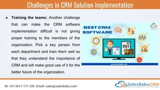 Challenges in CRM Solution Implementation
M: +91 9611 171 345 Email: sales@salesbabu.com
● Training the teams: Another challenge
that can make the CRM software
implementation difficult is not giving
proper training to the members of the
organization. Pick a key person from
each department and train them well so
that they understand the importance of
CRM and will make good use of it for the
better future of the organization.
 