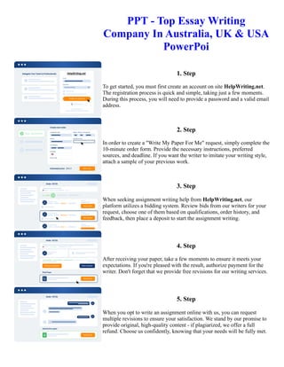 PPT - Top Essay Writing
Company In Australia, UK & USA
PowerPoi
1. Step
To get started, you must first create an account on site HelpWriting.net.
The registration process is quick and simple, taking just a few moments.
During this process, you will need to provide a password and a valid email
address.
2. Step
In order to create a "Write My Paper For Me" request, simply complete the
10-minute order form. Provide the necessary instructions, preferred
sources, and deadline. If you want the writer to imitate your writing style,
attach a sample of your previous work.
3. Step
When seeking assignment writing help from HelpWriting.net, our
platform utilizes a bidding system. Review bids from our writers for your
request, choose one of them based on qualifications, order history, and
feedback, then place a deposit to start the assignment writing.
4. Step
After receiving your paper, take a few moments to ensure it meets your
expectations. If you're pleased with the result, authorize payment for the
writer. Don't forget that we provide free revisions for our writing services.
5. Step
When you opt to write an assignment online with us, you can request
multiple revisions to ensure your satisfaction. We stand by our promise to
provide original, high-quality content - if plagiarized, we offer a full
refund. Choose us confidently, knowing that your needs will be fully met.
PPT - Top Essay Writing Company In Australia, UK & USA PowerPoi PPT - Top Essay Writing Company In
Australia, UK & USA PowerPoi
 