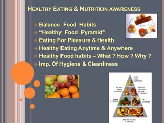 HEALTHY EATING & NUTRITION AWARENESS
 Balance Food Habits
 “Healthy Food Pyramid”
 Eating For Pleasure & Health
 Healthy Eating Anytime & Anywhere
 Healthy Food habits – What ? How ? Why ?
 Imp. Of Hygiene & Cleanliness
 