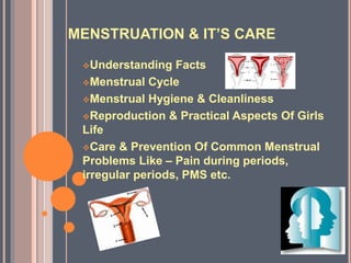 MENSTRUATION & IT’S CARE
Understanding Facts
Menstrual Cycle
Menstrual Hygiene & Cleanliness
Reproduction & Practical Aspects Of Girls
Life
Care & Prevention Of Common Menstrual
Problems Like – Pain during periods,
irregular periods, PMS etc.
 