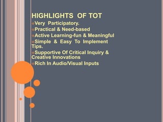 HIGHLIGHTS OF TOT
Very Participatory.
Practical & Need-based
Active Learning-fun & Meaningful
Simple & Easy To Implement
Tips.
Supportive Of Critical Inquiry &
Creative Innovations
Rich In Audio/Visual Inputs
 