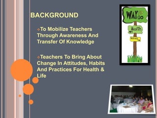 BACKGROUND
To Mobilize Teachers
Through Awareness And
Transfer Of Knowledge
Teachers To Bring About
Change In Attitudes, Habits
And Practices For Health &
Life
 