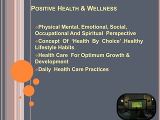POSITIVE HEALTH & WELLNESS
Physical Mental, Emotional, Social,
Occupational And Spiritual Perspective
Concept Of ‘Health By Choice’ .Healthy
Lifestyle Habits
Health Care For Optimum Growth &
Development
Daily Health Care Practices
 